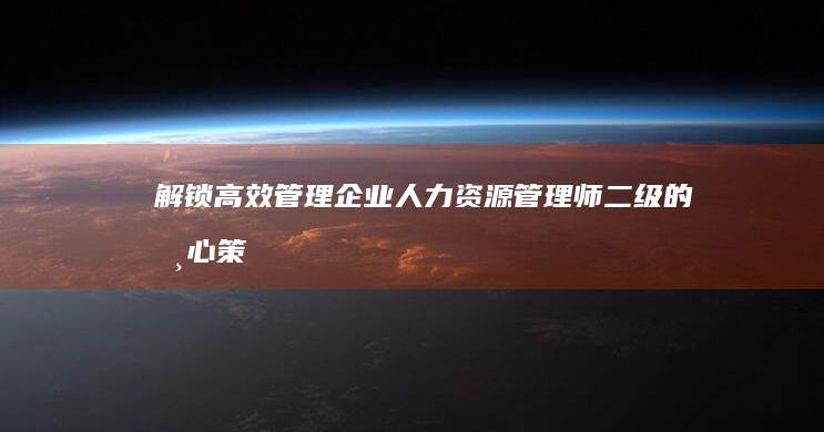 解锁高效管理：企业人力资源管理师二级的核心策略与实战技巧