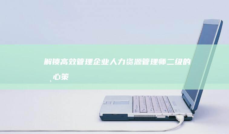 解锁高效管理：企业人力资源管理师二级的核心策略与实战技巧